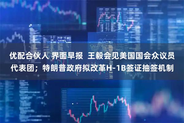 优配合伙人 界面早报  王毅会见美国国会众议员代表团；特朗普政府拟改革H-1B签证抽签机制
