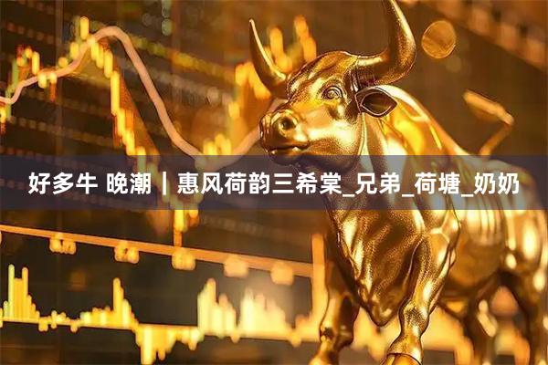 好多牛 晚潮｜惠风荷韵三希棠_兄弟_荷塘_奶奶