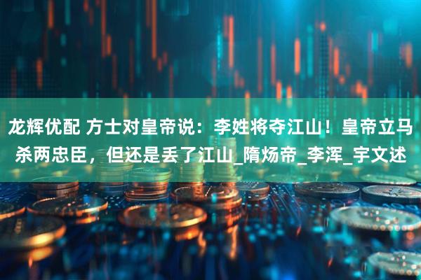 龙辉优配 方士对皇帝说：李姓将夺江山！皇帝立马杀两忠臣，但还是丢了江山_隋炀帝_李浑_宇文述