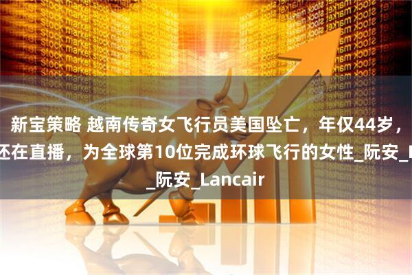 新宝策略 越南传奇女飞行员美国坠亡，年仅44岁，起飞前还在直播，为全球第10位完成环球飞行的女性_阮安_Lancair