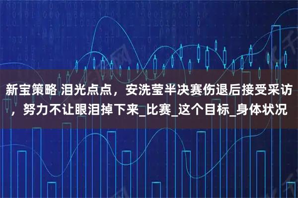 新宝策略 泪光点点，安洗莹半决赛伤退后接受采访，努力不让眼泪掉下来_比赛_这个目标_身体状况