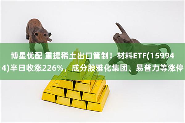 博星优配 重提稀土出口管制！材料ETF(159944)半日收涨226%，成分股雅化集团、易普力等涨停