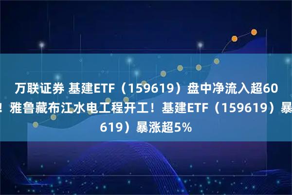 万联证券 基建ETF（159619）盘中净流入超6000万份！雅鲁藏布江水电工程开工！基建ETF（159619）暴涨超5%