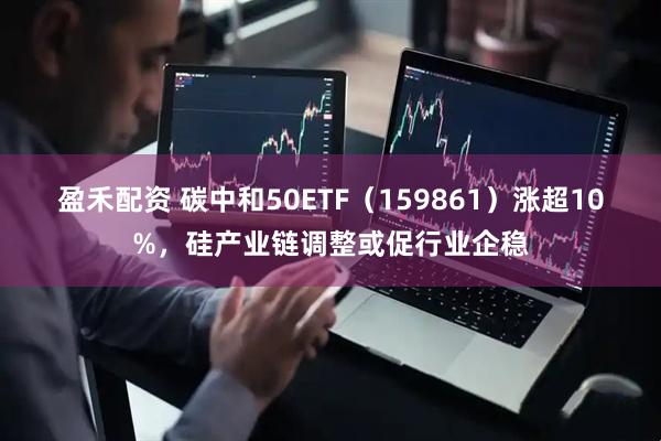 盈禾配资 碳中和50ETF（159861）涨超10%，硅产业链调整或促行业企稳