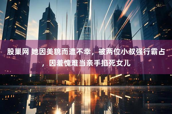 股巢网 她因美貌而遭不幸，被两位小叔强行霸占，因羞愧难当亲手掐死女儿