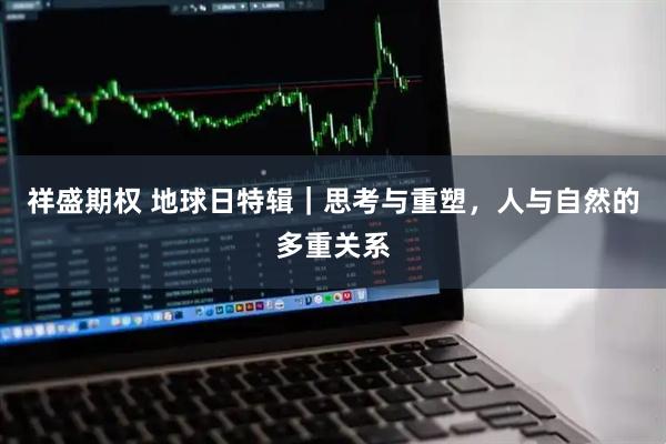 祥盛期权 地球日特辑｜思考与重塑，人与自然的多重关系