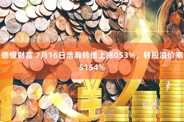 德恒财富 7月16日浩瀚转债上涨053%，转股溢价率5154%
