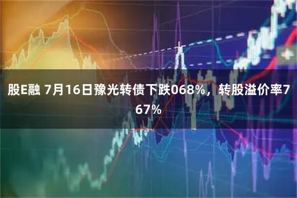 股E融 7月16日豫光转债下跌068%，转股溢价率767%