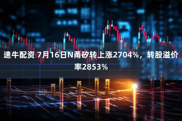 速牛配资 7月16日N甬矽转上涨2704%，转股溢价率2853%